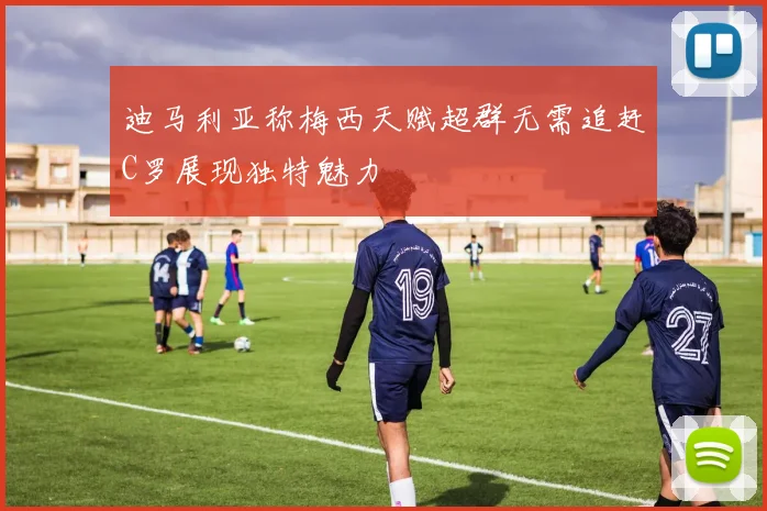 迪马利亚称梅西天赋超群无需追赶C罗展现独特魅力