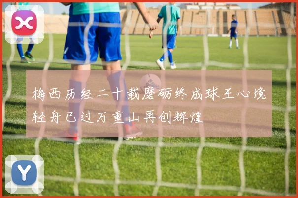 梅西历经二十载磨砺终成球王心境轻舟已过万重山再创辉煌