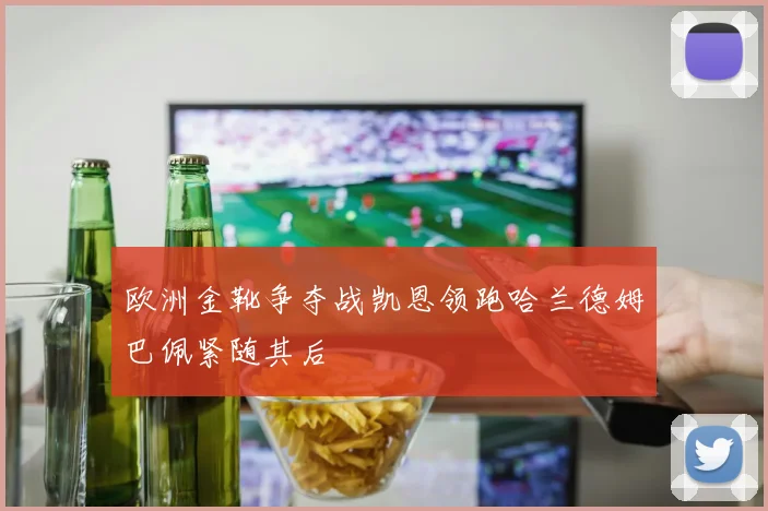 欧洲金靴争夺战凯恩领跑哈兰德姆巴佩紧随其后
