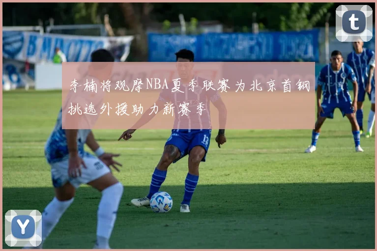 李楠将观摩NBA夏季联赛为北京首钢挑选外援助力新赛季