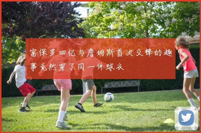 富保罗回忆与詹姆斯首次交锋的趣事竟然穿了同一件球衣