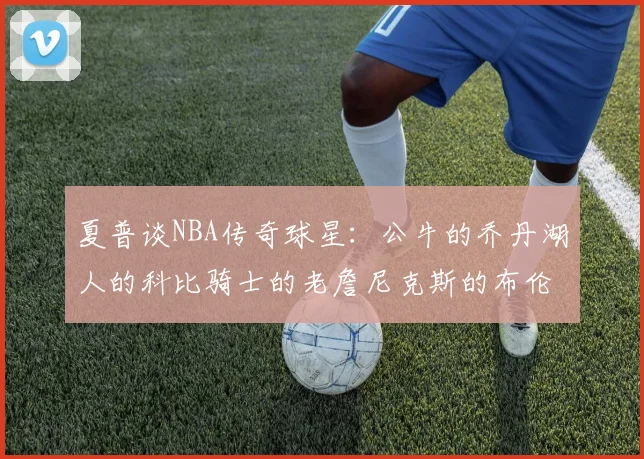 夏普谈NBA传奇球星：公牛的乔丹湖人的科比骑士的老詹尼克斯的布伦森