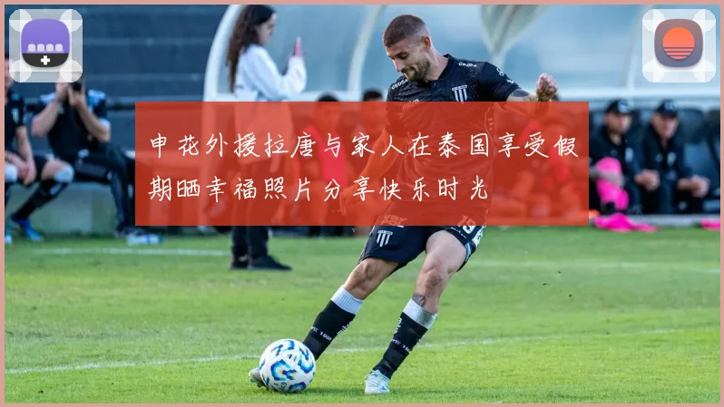 申花外援拉唐与家人在泰国享受假期晒幸福照片分享快乐时光