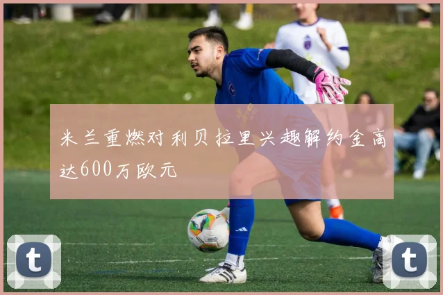 米兰重燃对利贝拉里兴趣解约金高达600万欧元