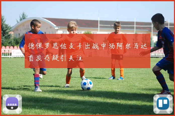 德保罗恩佐麦卡出战中场阿尔马达首发存疑引关注