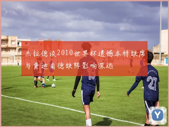 杰拉德谈2010世界杯遗憾本特缺席与费迪南德缺阵影响深远