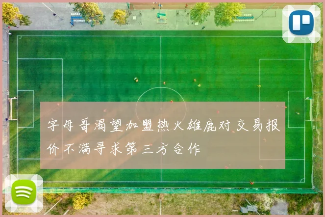 字母哥渴望加盟热火雄鹿对交易报价不满寻求第三方合作