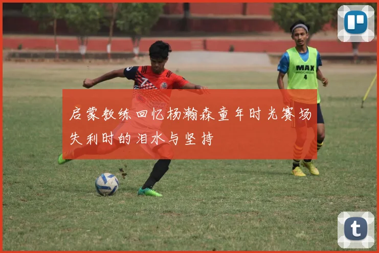 启蒙教练回忆杨瀚森童年时光赛场失利时的泪水与坚持