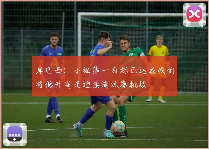 库巴西：小组第一目标已达成我们将低开高走迎接淘汰赛挑战