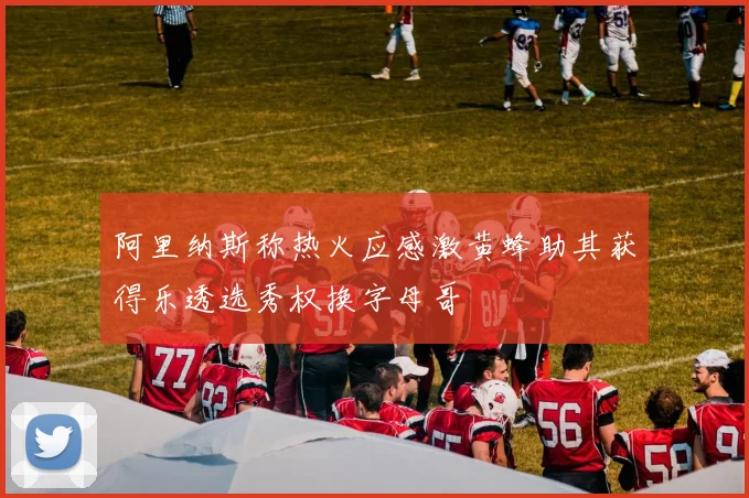 阿里纳斯称热火应感激黄蜂助其获得乐透选秀权换字母哥
